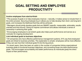 Involve employees from start-to-finish
The purpose of goals is to help employees improve – naturally, it makes sense to include them in
the entire process. Securing employee buy-in allows you to help develop their short- and long-term
goals, and increases the likelihood that they will be achieved.
Managers should jointly develop goals that are SMART (specific, measurable, actionable, results
oriented and time bound). Doing so inspires commitment and allows individuals a sense of
ownership in achieving their goals.
Encouraging employees to set stretch goals also helps push performance and serves as a
motivator for ongoing development.
Link individual goals to business objectives
Of companies who have effective performance management systems, 91% say that employees'
goals are linked to business priorities. The explanation is simple: employees will be more effective
if they can see how their individual goals fit into the big picture.
In recent years, there has been an uptick in the number of companies linking organizational
business goals to functional business objectives, and converting those into team-performance
goals. This encourages accountability and better performance as individuals grasp the direct
impact of their performance.
GOAL SETTING AND EMPLOYEE
PRODUCTIVITY
 