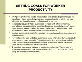  Workplace productivity can be measured as units of activity per employee per
work hour. Higher productivity means an increase in units of activity per hour
without a significant increase in effort per unit or per hour.
 Increased productivity helps businesses compete with other companies,
innovate and keep operational costs low. Increased productivity doesn’t always
mean working harder; productivity goals may be met through technological
improvements, labor efficiencies and managerial control.
 Meeting a productivity goal often requires increased work ethics, innovation and
labor creativity.
 1. Talk to employees and other supervisors about where they think productivity
improvements could be made. Potential areas for improvement may include
tasks that require many people to complete, expensive material, expensive
labor, excessive scrap and excessive waste.
 2. Identify a measurable variable to use in the goal setting. The number of
employees involved in a task, monetary cost, work hours and the amount of
scrap are all measurable variables.
SETTING GOALS FOR WORKER
PRODUCTIVITY
 