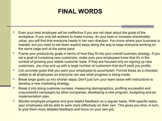  Even your best employee will be ineffective if you are not clear about the goals of the 
workplace. If you only tell workers to make money, do your best or increase shareholder 
value, you will find that everyone heads in her own direction. You know where your business is 
headed, but you need to set down explicit steps along the way to keep everyone working on 
the same page and at the same pace.
 Frame your productivity goals in terms of how they fit into your overall business strategy. If you 
set a goal of increasing new customers, make sure your employees know that it's in the 
context of growing your stable customer base. If they are focused only on signing up new 
customers, you may end up with a large number of customers that don't yield you profits.
 List concrete goals that you want your employees to accomplish. Format these as a checklist 
visible to all employees so everyone can see what progress is being made.
 Break large goals up into shorter steps. Don't just turn your team loose with instructions to 
develop a new marketing strategy. 
 Break it into doing customer surveys, measuring demographics, profiling successful and 
unsuccessful campaigns by other companies, developing a new program, budgeting and an 
implementation plan.
 Monitor employee progress and give helpful feedback on a regular basis. With specific tasks, 
your employees will be able to work more effectively on their own. This gives you time, in turn, 
to give them more detailed feedback and focus on your own job.
FINAL WORDS
 