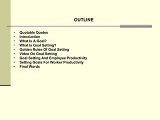 OUTLINE
• Quotable Quotes
• Introduction
• What Is A Goal?
• What Is Goal Setting?
• Golden Rules Of Goal Setting
• Video On Goal Setting
• Goal Setting And Employee Productivity
• Setting Goals For Worker Productivity
• Final Words
 