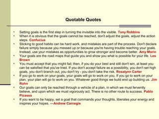 Quotable Quotes
• Setting goals is the first step in turning the invisible into the visible. Tony Robbins
• When it is obvious that the goals cannot be reached, don't adjust the goals, adjust the action
steps. Confucius
• Sticking to good habits can be hard work, and mistakes are part of the process. Don't declare
failure simply because you messed up or because you're having trouble reaching your goals.
Instead, use your mistakes as opportunities to grow stronger and become better. Amy Morin
• Your goals are the road maps that guide you and show you what is possible for your life. Les
Brown
• You must accept that you might fail; then, if you do your best and still don't win, at least you
can be satisfied that you've tried. If you don't accept failure as a possibility, you don't set high
goals, you don't branch out, you don't try - you don't take the risk. Rosalynn Carter
• If you go to work on your goals, your goals will go to work on you. If you go to work on your
plan, your plan will go to work on you. Whatever good things we build end up building us. Jim
Rohn
• Our goals can only be reached through a vehicle of a plan, in which we must fervently
believe, and upon which we must vigorously act. There is no other route to success. Pablo
Picasso
• If you want to be happy, set a goal that commands your thoughts, liberates your energy and
inspires your hopes. —Andrew Carnegie
 