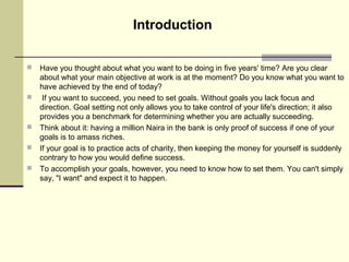  Have you thought about what you want to be doing in five years' time? Are you clear
about what your main objective at work is at the moment? Do you know what you want to
have achieved by the end of today?
 If you want to succeed, you need to set goals. Without goals you lack focus and
direction. Goal setting not only allows you to take control of your life's direction; it also
provides you a benchmark for determining whether you are actually succeeding.
 Think about it: having a million Naira in the bank is only proof of success if one of your
goals is to amass riches.
 If your goal is to practice acts of charity, then keeping the money for yourself is suddenly
contrary to how you would define success.
 To accomplish your goals, however, you need to know how to set them. You can't simply
say, "I want" and expect it to happen.
Introduction
 