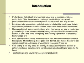  It’s fair to say that virtually any business would love to increase employee
productivity. While it may seem a challenge, establishing a happy and
productive environment in the workplace is not as difficult as it may appear.
 Employees who work with an optimistic state of mind will be much more likely to
improve their performance and contribute more ideas and solutions to the team.
 Many people work far more productively when they have a set goal to reach. Ask
your staff to jot down two or three workplace goals to achieve in the next month,
quarter or year—this could be anything from landing a promotion to exceeding
their average KPI.
 Next, ask them what can be done in terms of their daily routine in order to reach
these goals. It helps to keep these goals well-defined, as it makes it easier to set
realistic deadlines and request any additional resources if need be.
 Goal-setting is not only about the journey: it also gives employees a sense of
achievement once completed and provides motivation to set higher goals for the
future.
 Goal setting is one way to increase worker productivity.
Introduction
 