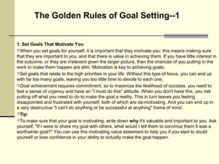 1. Set Goals That Motivate You
When you set goals for yourself, it is important that they motivate you: this means making sure
that they are important to you, and that there is value in achieving them. If you have little interest in
the outcome, or they are irrelevant given the larger picture, then the chances of you putting in the
work to make them happen are slim. Motivation is key to achieving goals.
Set goals that relate to the high priorities in your life. Without this type of focus, you can end up
with far too many goals, leaving you too little time to devote to each one.
Goal achievement requires commitment, so to maximize the likelihood of success, you need to
feel a sense of urgency and have an "I must do this" attitude. When you don't have this, you risk
putting off what you need to do to make the goal a reality. This in turn leaves you feeling
disappointed and frustrated with yourself, both of which are de-motivating. And you can end up in
a very destructive "I can't do anything or be successful at anything" frame of mind.
Tip:
To make sure that your goal is motivating, write down why it's valuable and important to you. Ask
yourself, "If I were to share my goal with others, what would I tell them to convince them it was a
worthwhile goal?" You can use this motivating value statement to help you if you start to doubt
yourself or lose confidence in your ability to actually make the goal happen.
The Golden Rules of Goal Setting--1
 