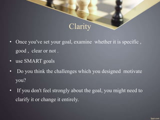 Clarity
• Once you've set your goal, examine whether it is specific ,
good , clear or not .
• use SMART goals
• Do you thi...