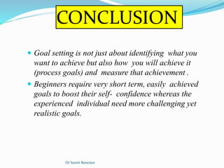 CONCLUSION
 Goal setting is not just about identifying what you
want to achieve but also how you will achieve it
(process goals) and measure that achievement .
 Beginners require very short term, easily achieved
goals to boost their self- confidence whereas the
experienced individual need more challenging yet
realistic goals.
Dr Sumit Banerjee
 