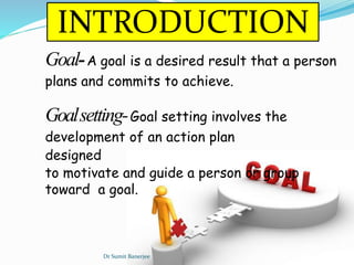 INTRODUCTION
Goal-A goal is a desired result that a person
plans and commits to achieve.
Goalsetting-Goal setting involves the
development of an action plan
designed
to motivate and guide a person or group
toward a goal.
Dr Sumit Banerjee
 