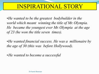 INSPIRATIONAL STORY
•He wanted to be the greatest bodybuilder in the
world which meant winning the title of Mr. Olympia.
He became the youngest ever Mr. Olympia at the age
of 23 (he won the title seven times).
•He wanted financial success. He was a millionaire by
the age of 30 (this was before Hollywood).
•He wanted to become a successful
Dr Sumit Banerjee
 