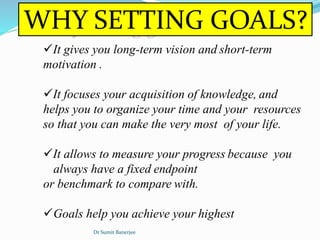WHY SETTING GOALS?
It gives you long-term vision and short-term
motivation .
It focuses your acquisition of knowledge, and
helps you to organize your time and your resources
so that you can make the very most of your life.
It allows to measure your progress because you
always have a fixed endpoint
or benchmark to compare with.
Goals help you achieve your highest
Dr Sumit Banerjee
 
