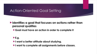 Action-Oriented Goal Setting
 Identifies a goal that focuses on actions rather than
personal qualities
Goal must have an action in order to complete it
E.g.
I want a better attitude about studying.
I want to complete all assignments before classes.
 