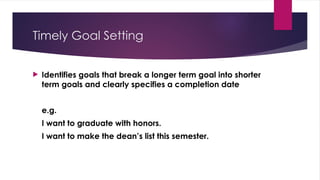 Timely Goal Setting
 Identifies goals that break a longer term goal into shorter
term goals and clearly specifies a completion date
e.g.
I want to graduate with honors.
I want to make the dean’s list this semester.
 