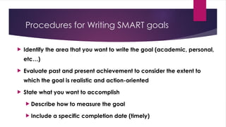 Procedures for Writing SMART goals
 Identify the area that you want to write the goal (academic, personal,
etc…)
 Evaluate past and present achievement to consider the extent to
which the goal is realistic and action-oriented
 State what you want to accomplish
 Describe how to measure the goal
 Include a specific completion date (timely)
 