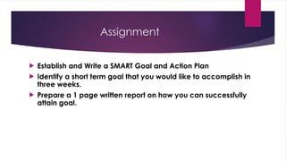 Assignment
 Establish and Write a SMART Goal and Action Plan
 Identify a short term goal that you would like to accomplish in
three weeks.
 Prepare a 1 page written report on how you can successfully
attain goal.
 