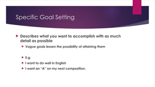 Specific Goal Setting
 Describes what you want to accomplish with as much
detail as possible
 Vague goals lessen the possibility of attaining them
 E.g.
 I want to do well in English
 I want an “A” on my next composition.
 