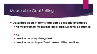 Measurable Goal Setting
 Describes goals in terms that can be clearly evaluated
 No measurement means that task or goal will never be attained
 E.g.
 I want to study my biology text.
 I want to study chapter 7 and answer all the questions.
 
