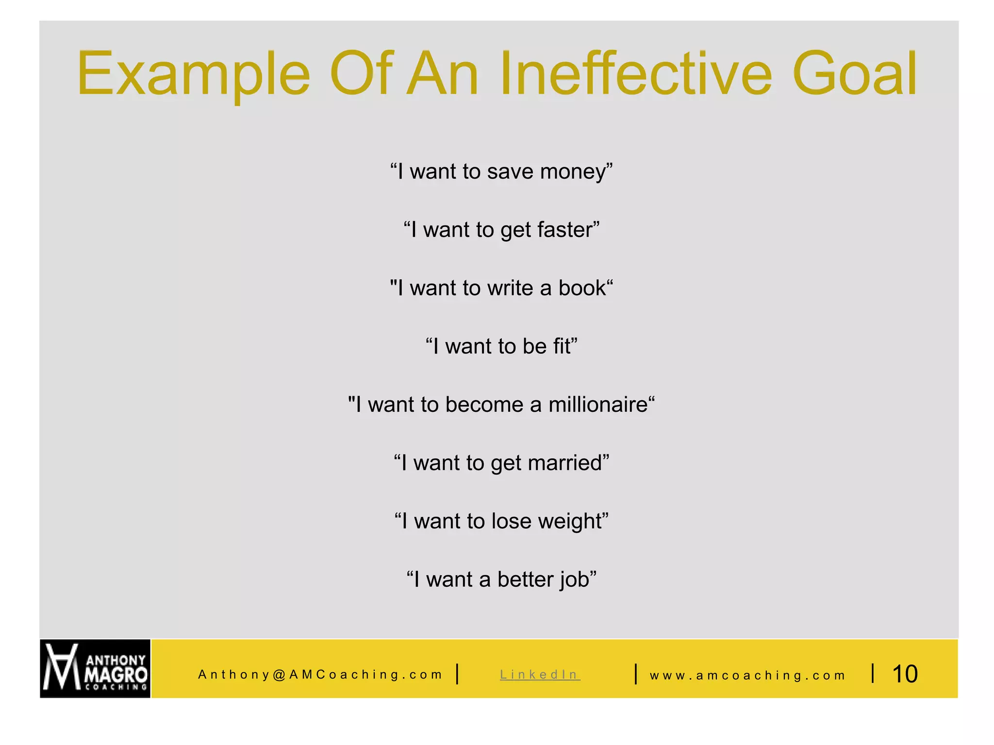 Example Of An Ineffective Goal
                     “I want to save money”

                      “I want to get faster”

                     "I want to write a book“

                         “I want to be fit”

                 "I want to become a millionaire“

                     “I want to get married”

                     “I want to lose weight”

                       “I want a better job”



    Anthony@AMCoaching.com   |   LinkedIn       |   www.amcoaching.com   | 10
 