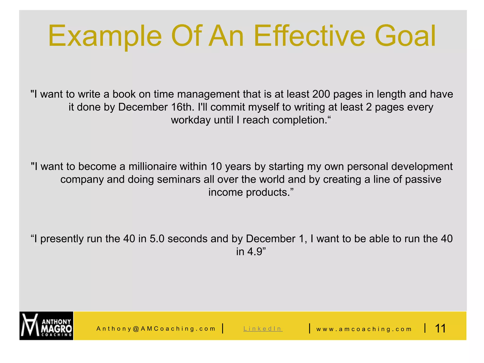 Example Of An Effective Goal
"I want to write a book on time management that is at least 200 pages in length and have
         it done by December 16th. I'll commit myself to writing at least 2 pages every
                              workday until I reach completion.“



"I want to become a millionaire within 10 years by starting my own personal development
      company and doing seminars all over the world and by creating a line of passive
                                      income products.”



“I presently run the 40 in 5.0 seconds and by December 1, I want to be able to run the 40
                                            in 4.9”




             Anthony@AMCoaching.com     |   LinkedIn      |   www.amcoaching.com   | 11
 