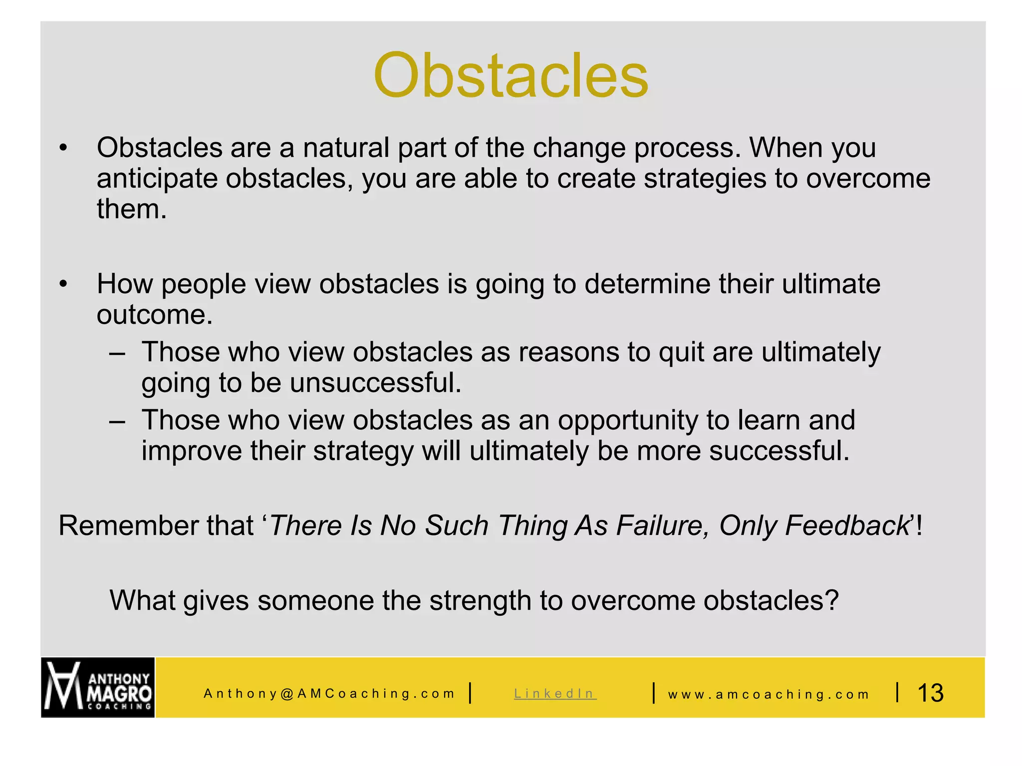 Obstacles
• Obstacles are a natural part of the change process. When you
  anticipate obstacles, you are able to create strategies to overcome
  them.

• How people view obstacles is going to determine their ultimate
  outcome.
   – Those who view obstacles as reasons to quit are ultimately
     going to be unsuccessful.
   – Those who view obstacles as an opportunity to learn and
     improve their strategy will ultimately be more successful.

Remember that ‘There Is No Such Thing As Failure, Only Feedback’!

    What gives someone the strength to overcome obstacles?


           Anthony@AMCoaching.com   |   LinkedIn   |   www.amcoaching.com   | 13
 
