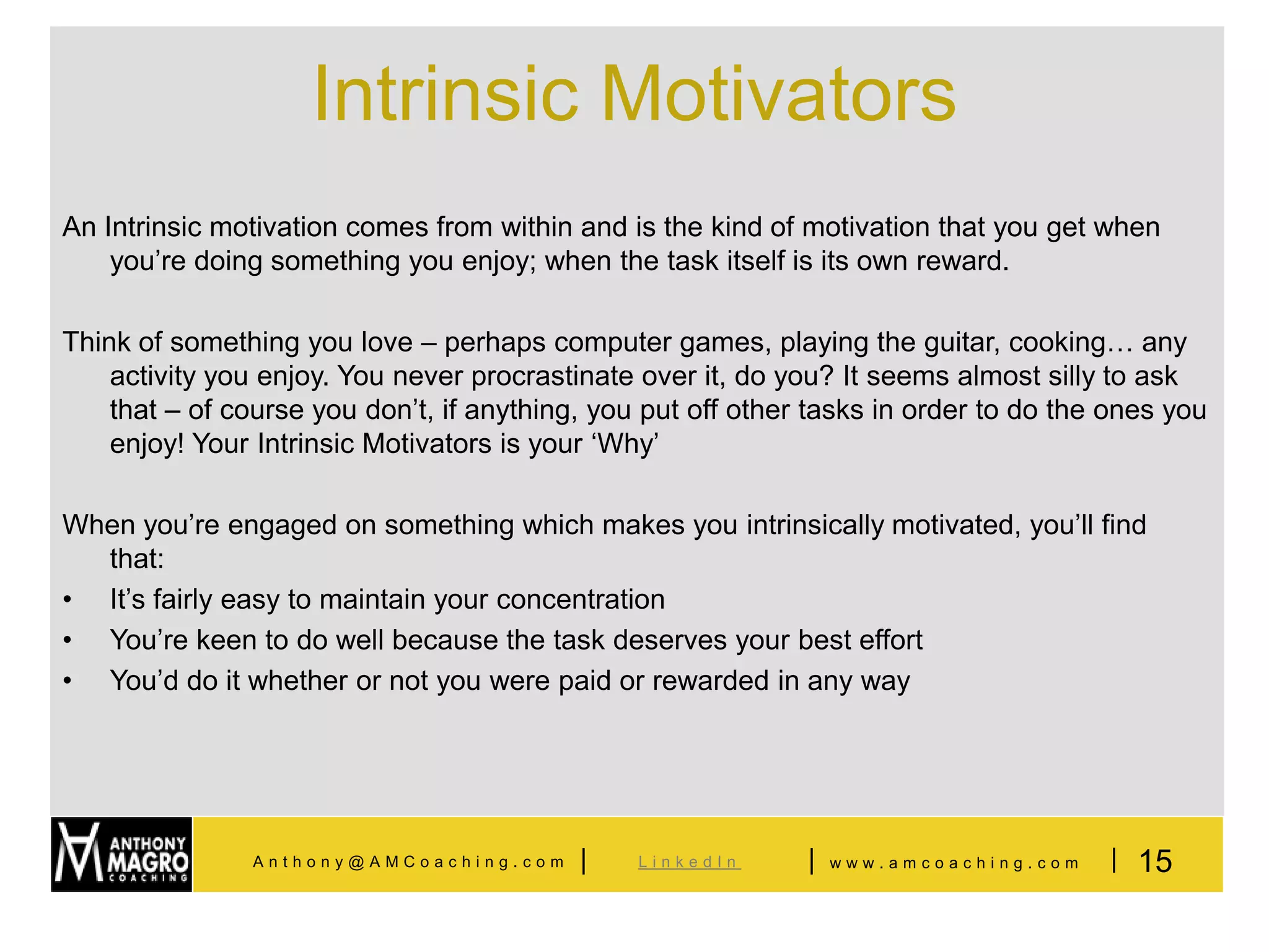 Intrinsic Motivators
An Intrinsic motivation comes from within and is the kind of motivation that you get when
    you’re doing something you enjoy; when the task itself is its own reward.

Think of something you love – perhaps computer games, playing the guitar, cooking… any
    activity you enjoy. You never procrastinate over it, do you? It seems almost silly to ask
    that – of course you don’t, if anything, you put off other tasks in order to do the ones you
    enjoy! Your Intrinsic Motivators is your ‘Why’

When you’re engaged on something which makes you intrinsically motivated, you’ll find
  that:
• It’s fairly easy to maintain your concentration
• You’re keen to do well because the task deserves your best effort
• You’d do it whether or not you were paid or rewarded in any way




               Anthony@AMCoaching.com      |    LinkedIn      |   www.amcoaching.com   | 15
 