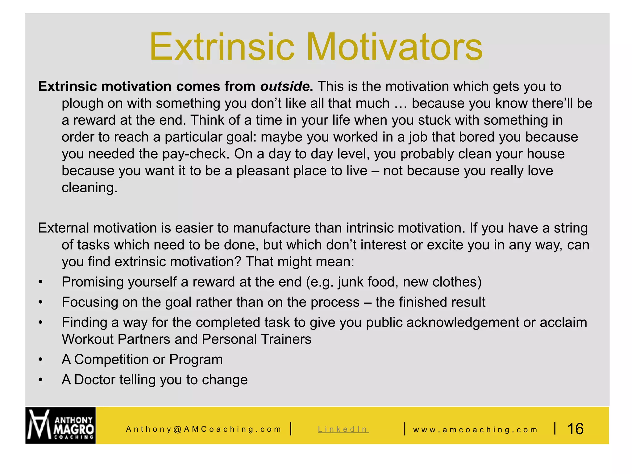 Extrinsic Motivators
Extrinsic motivation comes from outside. This is the motivation which gets you to
   plough on with something you don’t like all that much … because you know there’ll be
   a reward at the end. Think of a time in your life when you stuck with something in
   order to reach a particular goal: maybe you worked in a job that bored you because
   you needed the pay-check. On a day to day level, you probably clean your house
   because you want it to be a pleasant place to live – not because you really love
   cleaning.

External motivation is easier to manufacture than intrinsic motivation. If you have a string
   of tasks which need to be done, but which don’t interest or excite you in any way, can
   you find extrinsic motivation? That might mean:
• Promising yourself a reward at the end (e.g. junk food, new clothes)
• Focusing on the goal rather than on the process – the finished result
• Finding a way for the completed task to give you public acknowledgement or acclaim
   Workout Partners and Personal Trainers
• A Competition or Program
• A Doctor telling you to change


              Anthony@AMCoaching.com     |    LinkedIn      |   www.amcoaching.com   | 16
 