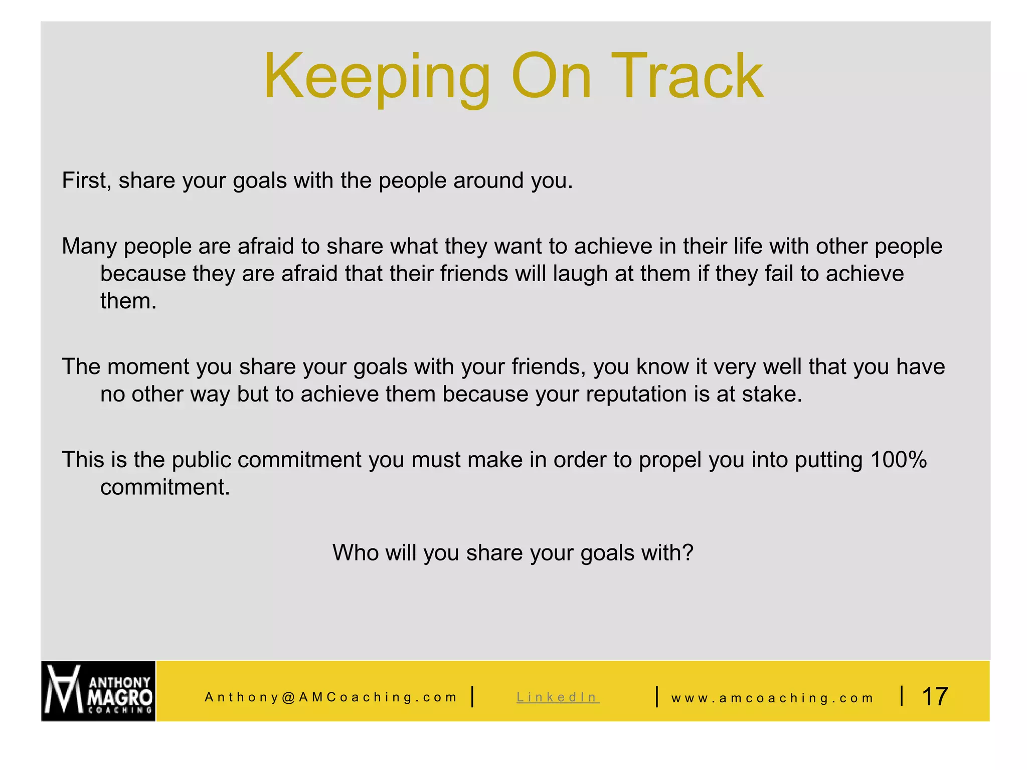 Keeping On Track
First, share your goals with the people around you.

Many people are afraid to share what they want to achieve in their life with other people
   because they are afraid that their friends will laugh at them if they fail to achieve
   them.

The moment you share your goals with your friends, you know it very well that you have
   no other way but to achieve them because your reputation is at stake.

This is the public commitment you must make in order to propel you into putting 100%
    commitment.

                           Who will you share your goals with?




              Anthony@AMCoaching.com     |   LinkedIn      |   www.amcoaching.com   | 17
 