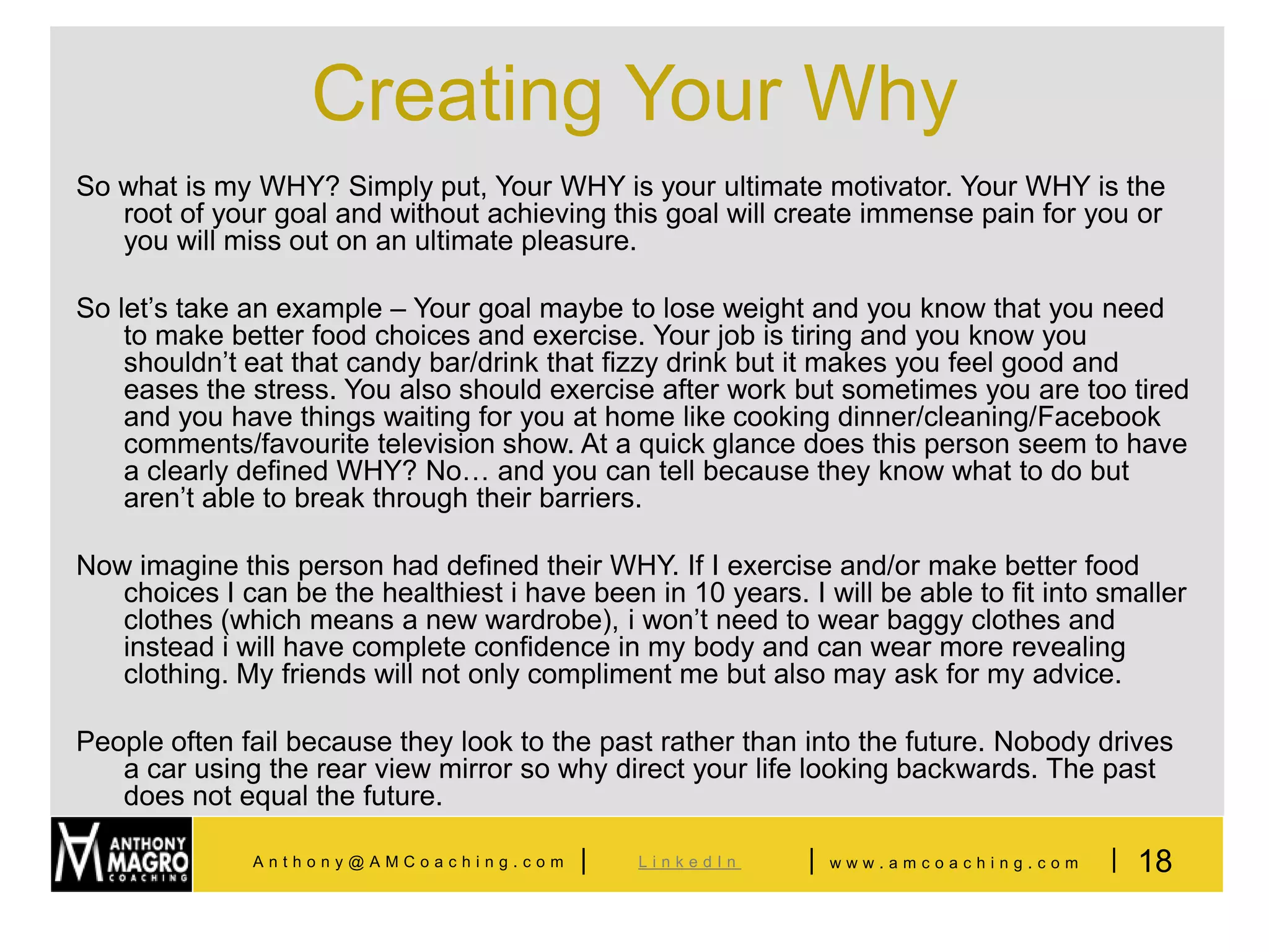 Creating Your Why
So what is my WHY? Simply put, Your WHY is your ultimate motivator. Your WHY is the
   root of your goal and without achieving this goal will create immense pain for you or
   you will miss out on an ultimate pleasure.

So let’s take an example – Your goal maybe to lose weight and you know that you need
    to make better food choices and exercise. Your job is tiring and you know you
    shouldn’t eat that candy bar/drink that fizzy drink but it makes you feel good and
    eases the stress. You also should exercise after work but sometimes you are too tired
    and you have things waiting for you at home like cooking dinner/cleaning/Facebook
    comments/favourite television show. At a quick glance does this person seem to have
    a clearly defined WHY? No… and you can tell because they know what to do but
    aren’t able to break through their barriers.

Now imagine this person had defined their WHY. If I exercise and/or make better food
   choices I can be the healthiest i have been in 10 years. I will be able to fit into smaller
   clothes (which means a new wardrobe), i won’t need to wear baggy clothes and
   instead i will have complete confidence in my body and can wear more revealing
   clothing. My friends will not only compliment me but also may ask for my advice.

People often fail because they look to the past rather than into the future. Nobody drives
   a car using the rear view mirror so why direct your life looking backwards. The past
   does not equal the future.

              Anthony@AMCoaching.com      |    LinkedIn      |   www.amcoaching.com    | 18
 