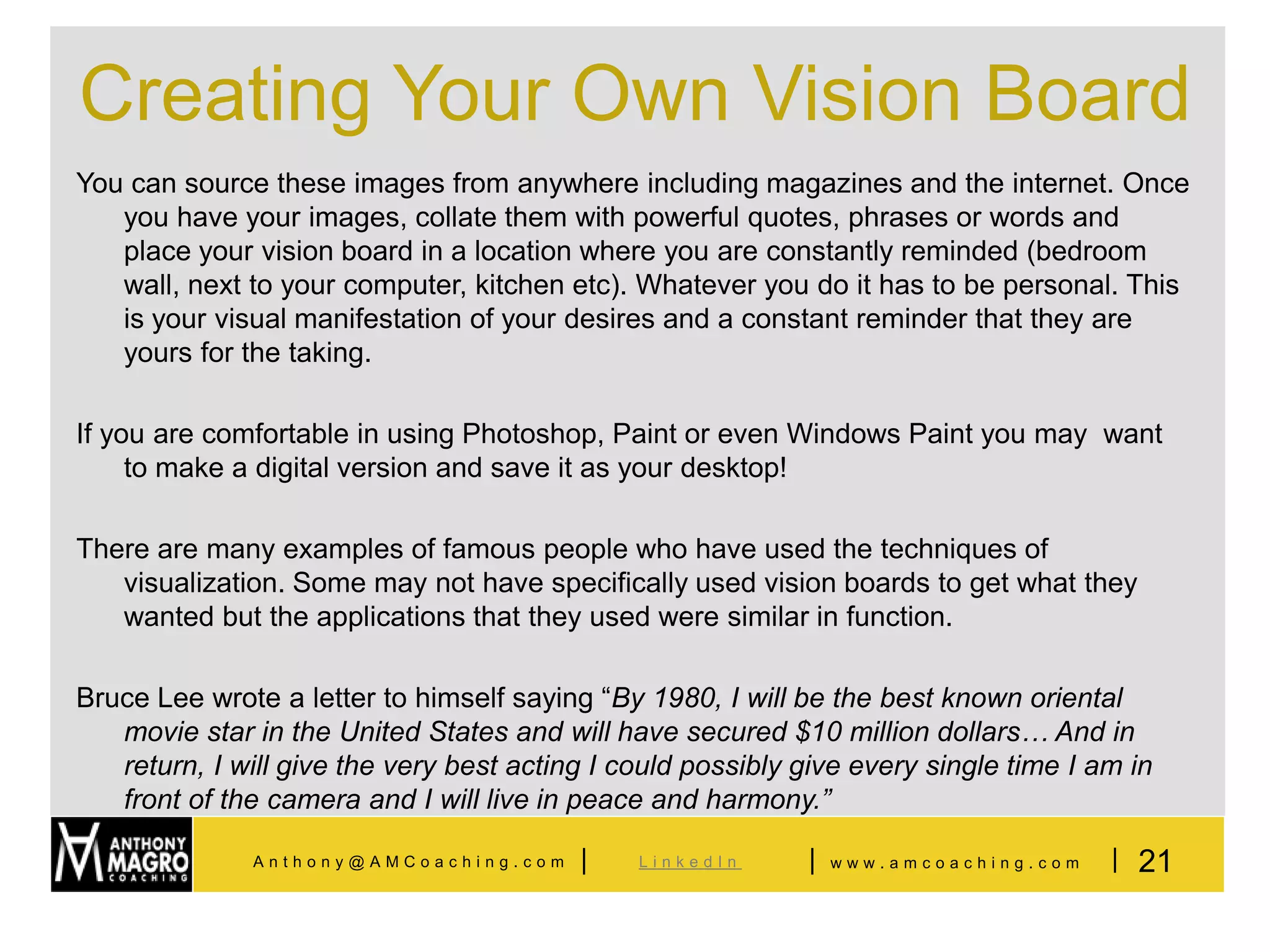 Creating Your Own Vision Board
You can source these images from anywhere including magazines and the internet. Once
   you have your images, collate them with powerful quotes, phrases or words and
   place your vision board in a location where you are constantly reminded (bedroom
   wall, next to your computer, kitchen etc). Whatever you do it has to be personal. This
   is your visual manifestation of your desires and a constant reminder that they are
   yours for the taking.

If you are comfortable in using Photoshop, Paint or even Windows Paint you may want
     to make a digital version and save it as your desktop!

There are many examples of famous people who have used the techniques of
   visualization. Some may not have specifically used vision boards to get what they
   wanted but the applications that they used were similar in function.

Bruce Lee wrote a letter to himself saying “By 1980, I will be the best known oriental
   movie star in the United States and will have secured $10 million dollars… And in
   return, I will give the very best acting I could possibly give every single time I am in
   front of the camera and I will live in peace and harmony.”

              Anthony@AMCoaching.com      |    LinkedIn      |   www.amcoaching.com    | 21
 