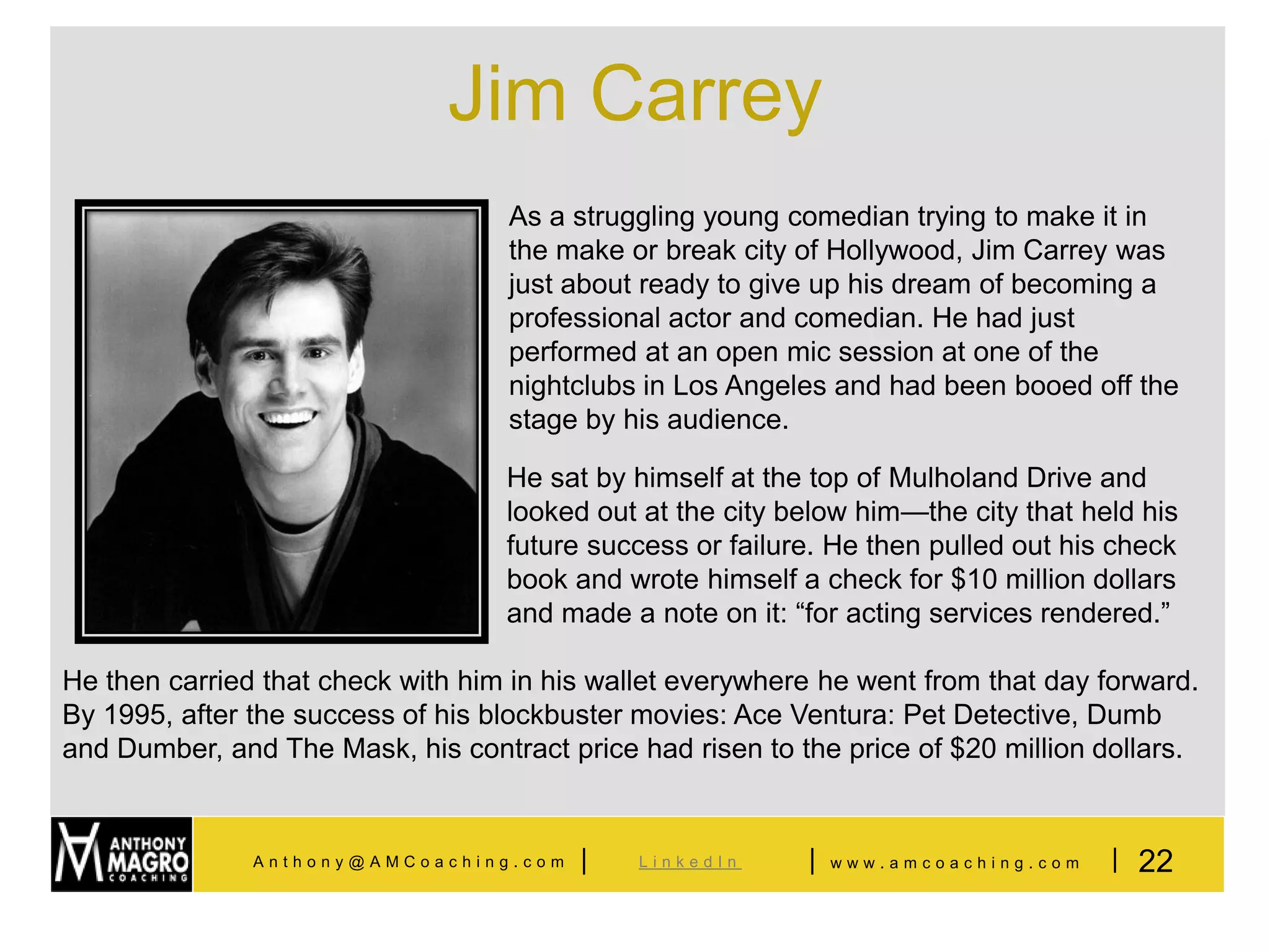 Jim Carrey
                                   As a struggling young comedian trying to make it in
                                   the make or break city of Hollywood, Jim Carrey was
                                   just about ready to give up his dream of becoming a
                                   professional actor and comedian. He had just
                                   performed at an open mic session at one of the
                                   nightclubs in Los Angeles and had been booed off the
                                   stage by his audience.

                                   He sat by himself at the top of Mulholand Drive and
                                   looked out at the city below him—the city that held his
                                   future success or failure. He then pulled out his check
                                   book and wrote himself a check for $10 million dollars
                                   and made a note on it: “for acting services rendered.”

He then carried that check with him in his wallet everywhere he went from that day forward.
By 1995, after the success of his blockbuster movies: Ace Ventura: Pet Detective, Dumb
and Dumber, and The Mask, his contract price had risen to the price of $20 million dollars.


               Anthony@AMCoaching.com    |    LinkedIn     |   www.amcoaching.com   | 22
 