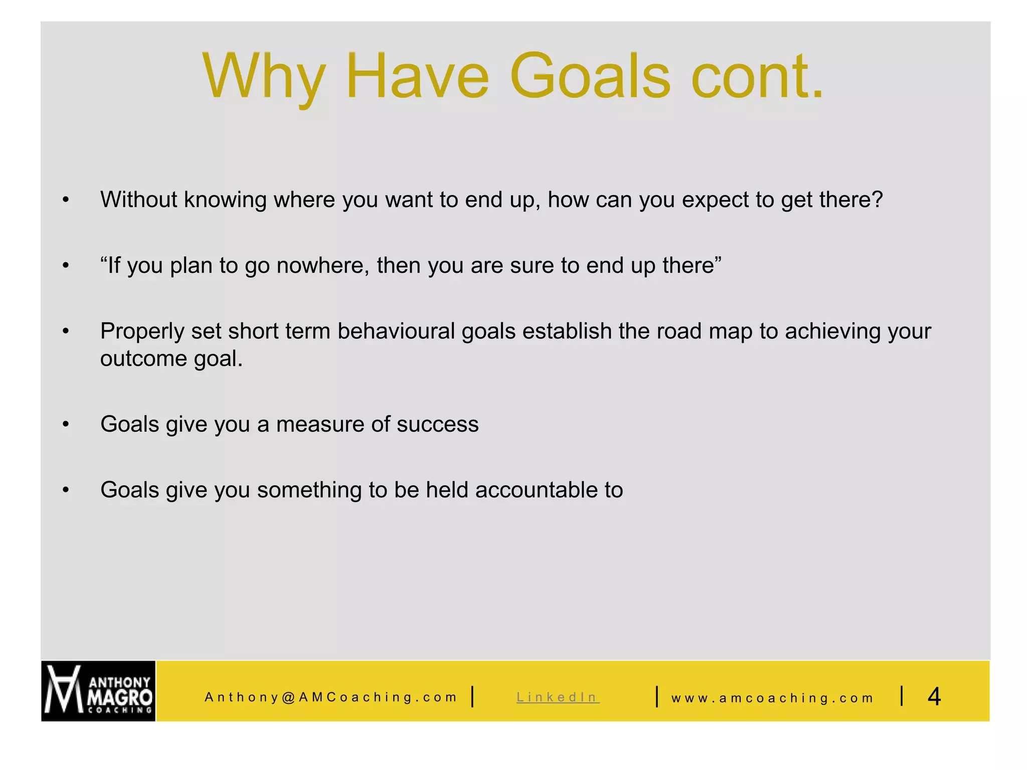 Why Have Goals cont.
•   Without knowing where you want to end up, how can you expect to get there?

•   “If you plan to go nowhere, then you are sure to end up there”

•   Properly set short term behavioural goals establish the road map to achieving your
    outcome goal.

•   Goals give you a measure of success

•   Goals give you something to be held accountable to




              Anthony@AMCoaching.com    |    LinkedIn      |   www.amcoaching.com   |   4
 