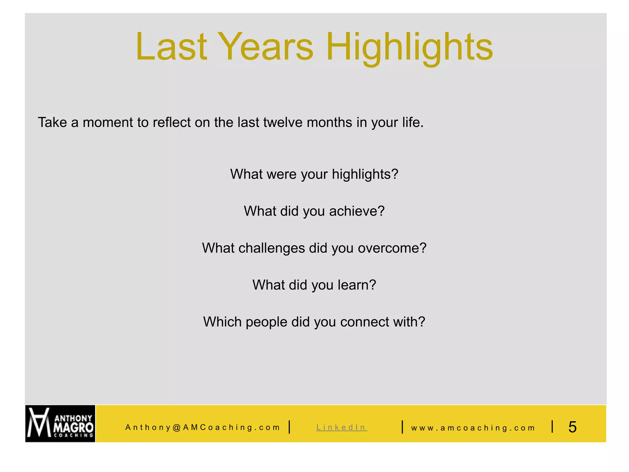 Last Years Highlights
Take a moment to reflect on the last twelve months in your life.


                               What were your highlights?

                                  What did you achieve?

                           What challenges did you overcome?

                                   What did you learn?

                           Which people did you connect with?




              Anthony@AMCoaching.com     |    LinkedIn      |   www.amcoaching.com   |   5
 