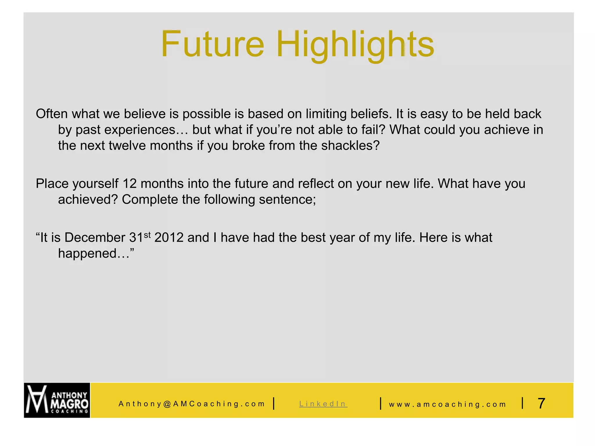 Future Highlights
Often what we believe is possible is based on limiting beliefs. It is easy to be held back
    by past experiences… but what if you’re not able to fail? What could you achieve in
    the next twelve months if you broke from the shackles?

Place yourself 12 months into the future and reflect on your new life. What have you
   achieved? Complete the following sentence;

“It is December 31st 2012 and I have had the best year of my life. Here is what
      happened…”




              Anthony@AMCoaching.com     |    LinkedIn      |   www.amcoaching.com   |   7
 