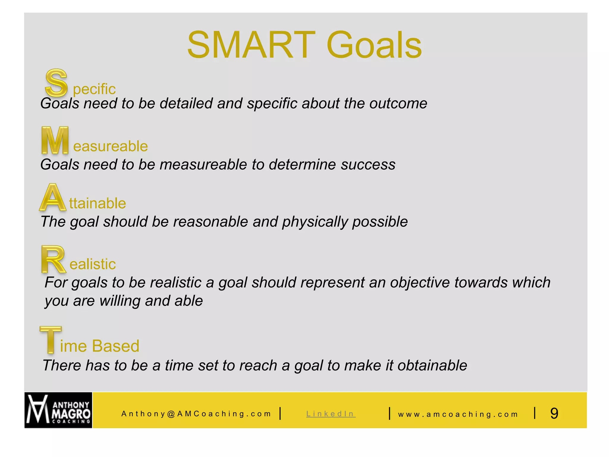 SMART Goals
    pecific
Goals need to be detailed and specific about the outcome

    easureable
Goals need to be measureable to determine success

    ttainable
The goal should be reasonable and physically possible

    ealistic
For goals to be realistic a goal should represent an objective towards which
you are willing and able


  ime Based
There has to be a time set to reach a goal to make it obtainable


            Anthony@AMCoaching.com   |   LinkedIn   |   www.amcoaching.com   |   9
 