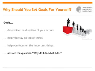 Why Should You Set Goals For Yourself?


Goals...

… determine the direction of your actions

… help you stay on top of things

… help you focus on the important things

… answer the question “Why do I do what I do?”
 