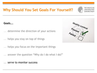 Why Should You Set Goals For Yourself?


Goals...

… determine the direction of your actions

… helps you stay on top of things

… helps you focus on the important things

… answer the question “Why do I do what I do?”

… serve to monitor success
 