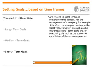 Setting Goals...based on time frames
                             Are related to short-term and
You need to differentiate
                              reasonable time periods. For the
                              management of a company for example
                               it is often common practice to use the
                              fiscal year. However, it could also be
 Long – Term Goals
                              extremely short – term goals and/or
                              seasonal goals such as the successful
                              completion of the e-training course.
 Medium – Term Goals



 Short – Term Goals
 
