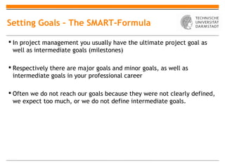 Setting Goals – The SMART-Formula

 In project management you usually have the ultimate project goal as
  well as intermediate goals (milestones)

 Respectively there are major goals and minor goals, as well as
  intermediate goals in your professional career

 Often we do not reach our goals because they were not clearly defined,
  we expect too much, or we do not define intermediate goals.
 