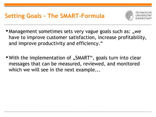 Setting Goals – The SMART-Formula

 Management sometimes sets very vague goals such as: „we
  have to improve customer satisfaction, increase profitability,
  and improve productivity and efficiency.“

 With the implementation of „SMART“, goals turn into clear
  messages that can be measured, reviewed, and monitored
  which we will see in the next example...
 