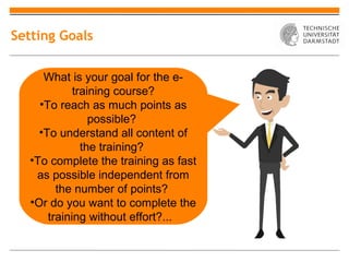 Setting Goals


      What is your goal for the e-
             training course?
     •To reach as much points as
                 possible?
     •To understand all content of
               the training?
   •To complete the training as fast
    as possible independent from
         the number of points?
   •Or do you want to complete the
       training without effort?...
 