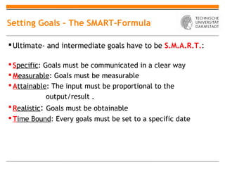 Setting Goals – The SMART-Formula

 Ultimate- and intermediate goals have to be S.M.A.R.T.:

 Specific: Goals must be communicated in a clear way
 Measurable: Goals must be measurable
 Attainable: The input must be proportional to the
           output/result .
 Realistic: Goals must be obtainable
 Time Bound: Every goals must be set to a specific date
 