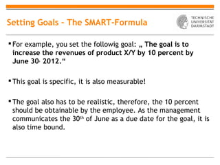 Setting Goals – The SMART-Formula

 For example, you set the followig goal: „ The goal is to
  increase the revenues of product X/Y by 10 percent by
  June 30, 2012.“

 This goal is specific, it is also measurable!

 The goal also has to be realistic, therefore, the 10 percent
  should be obtainable by the employee. As the management
  communicates the 30th of June as a due date for the goal, it is
  also time bound.
 