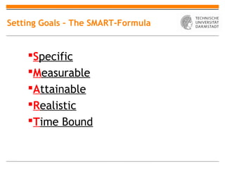 Setting Goals – The SMART-Formula


    Specific
    Measurable
    Attainable
    Realistic
    Time Bound
 