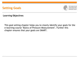 Setting Goals

Learning Objectives



 This goal setting chapter helps you to clearly identify your goals for the
 e-learning-course "Basics of Pressure Measurement". Further this
 chapter ensures that your goals are SMART.
 