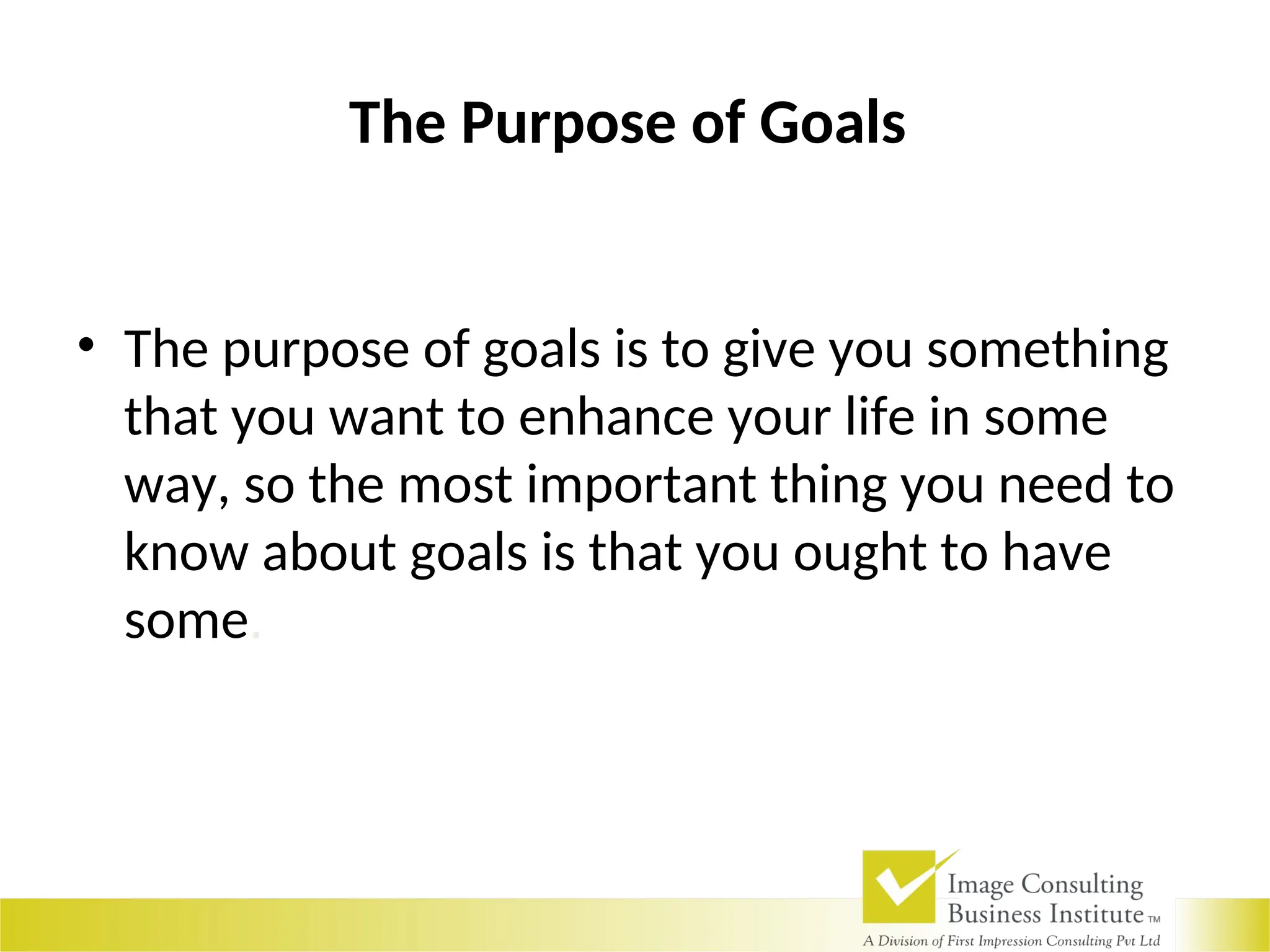 The Purpose of Goals
• The purpose of goals is to give you something
that you want to enhance your life in some
way, so the most important thing you need to
know about goals is that you ought to have
some.
 