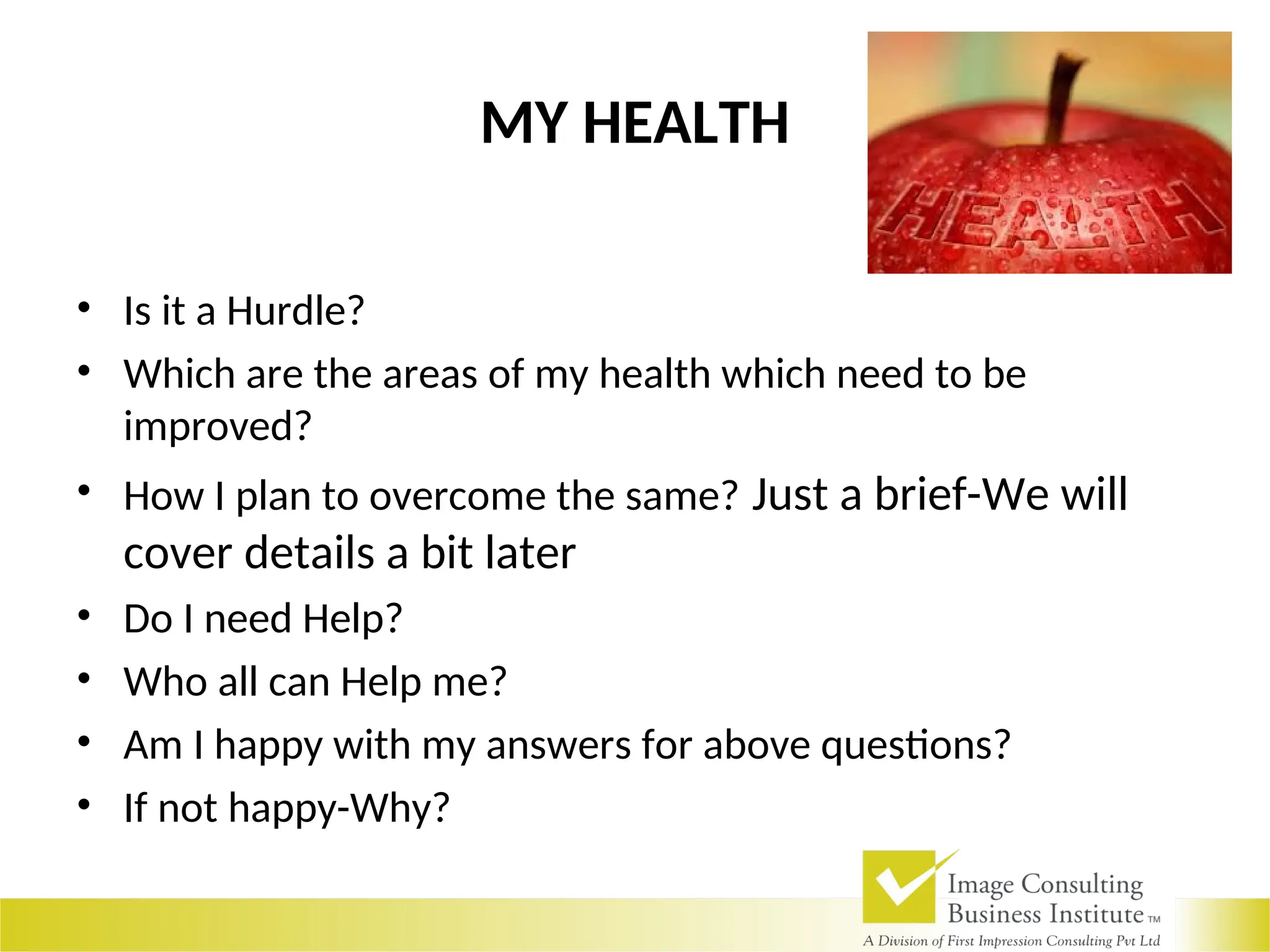 MY HEALTH
• Is it a Hurdle?
• Which are the areas of my health which need to be
improved?
• How I plan to overcome the same? Just a brief-We will
cover details a bit later
• Do I need Help?
• Who all can Help me?
• Am I happy with my answers for above questions?
• If not happy-Why?
 