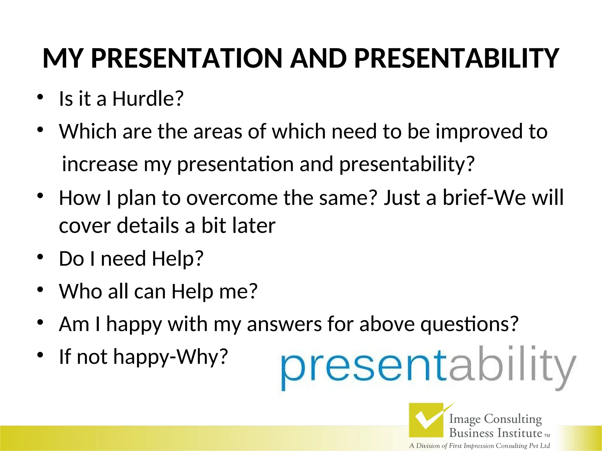 MY PRESENTATION AND PRESENTABILITY
• Is it a Hurdle?
• Which are the areas of which need to be improved to
increase my presentation and presentability?
• How I plan to overcome the same? Just a brief-We will
cover details a bit later
• Do I need Help?
• Who all can Help me?
• Am I happy with my answers for above questions?
• If not happy-Why?
 
