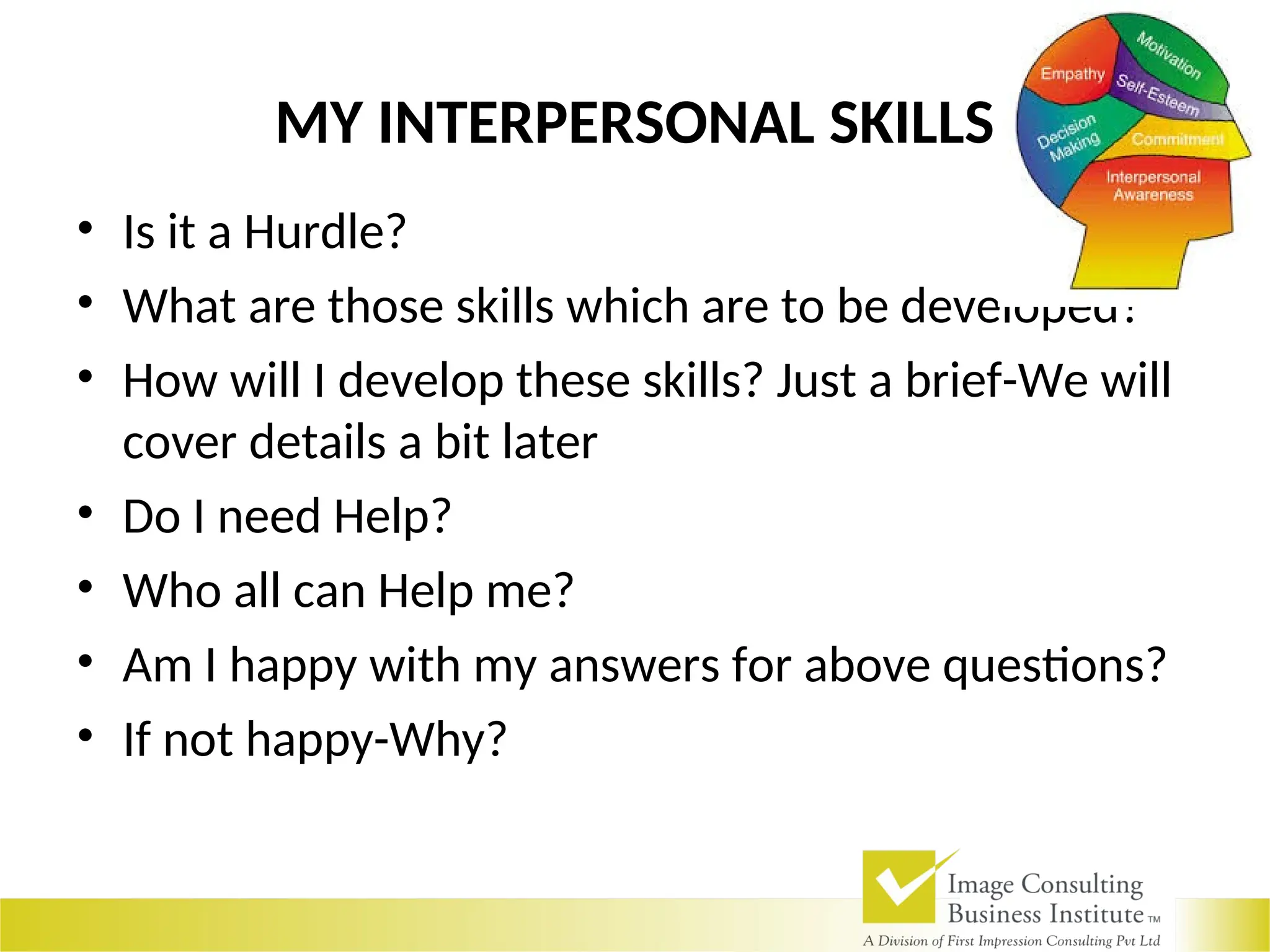 MY INTERPERSONAL SKILLS
• Is it a Hurdle?
• What are those skills which are to be developed?
• How will I develop these skills? Just a brief-We will
cover details a bit later
• Do I need Help?
• Who all can Help me?
• Am I happy with my answers for above questions?
• If not happy-Why?
 