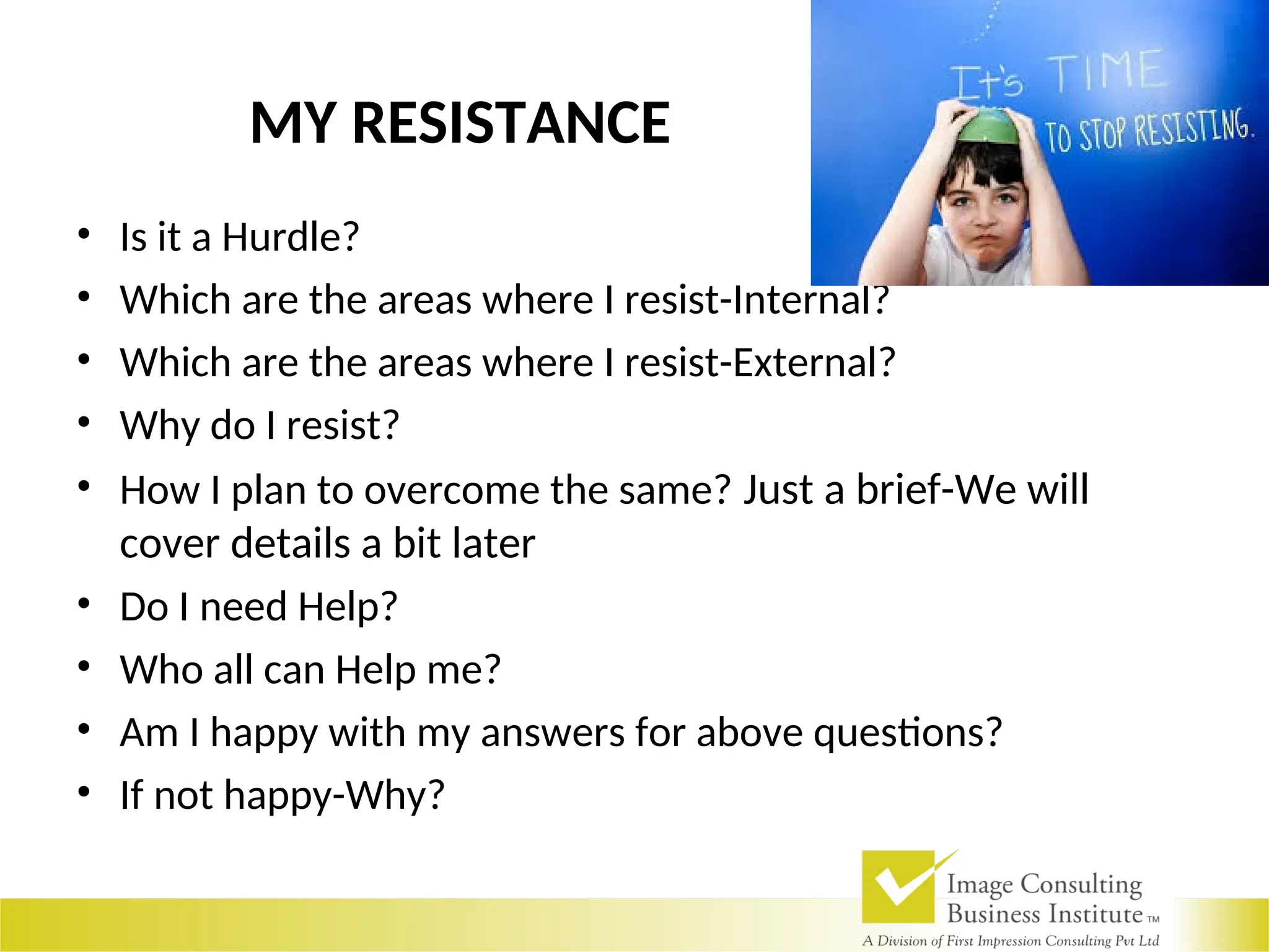 MY RESISTANCE
• Is it a Hurdle?
• Which are the areas where I resist-Internal?
• Which are the areas where I resist-External?
• Why do I resist?
• How I plan to overcome the same? Just a brief-We will
cover details a bit later
• Do I need Help?
• Who all can Help me?
• Am I happy with my answers for above questions?
• If not happy-Why?
 