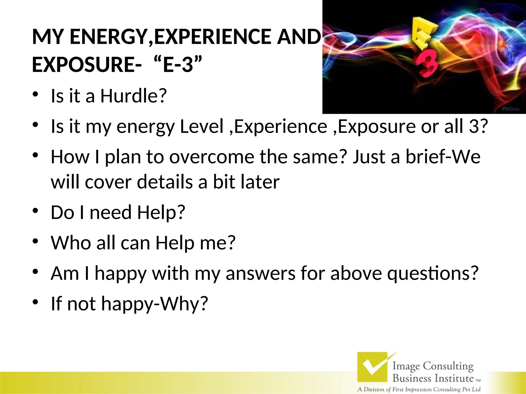 MY ENERGY,EXPERIENCE AND
EXPOSURE- “E-3”
• Is it a Hurdle?
• Is it my energy Level ,Experience ,Exposure or all 3?
• How I plan to overcome the same? Just a brief-We
will cover details a bit later
• Do I need Help?
• Who all can Help me?
• Am I happy with my answers for above questions?
• If not happy-Why?
 