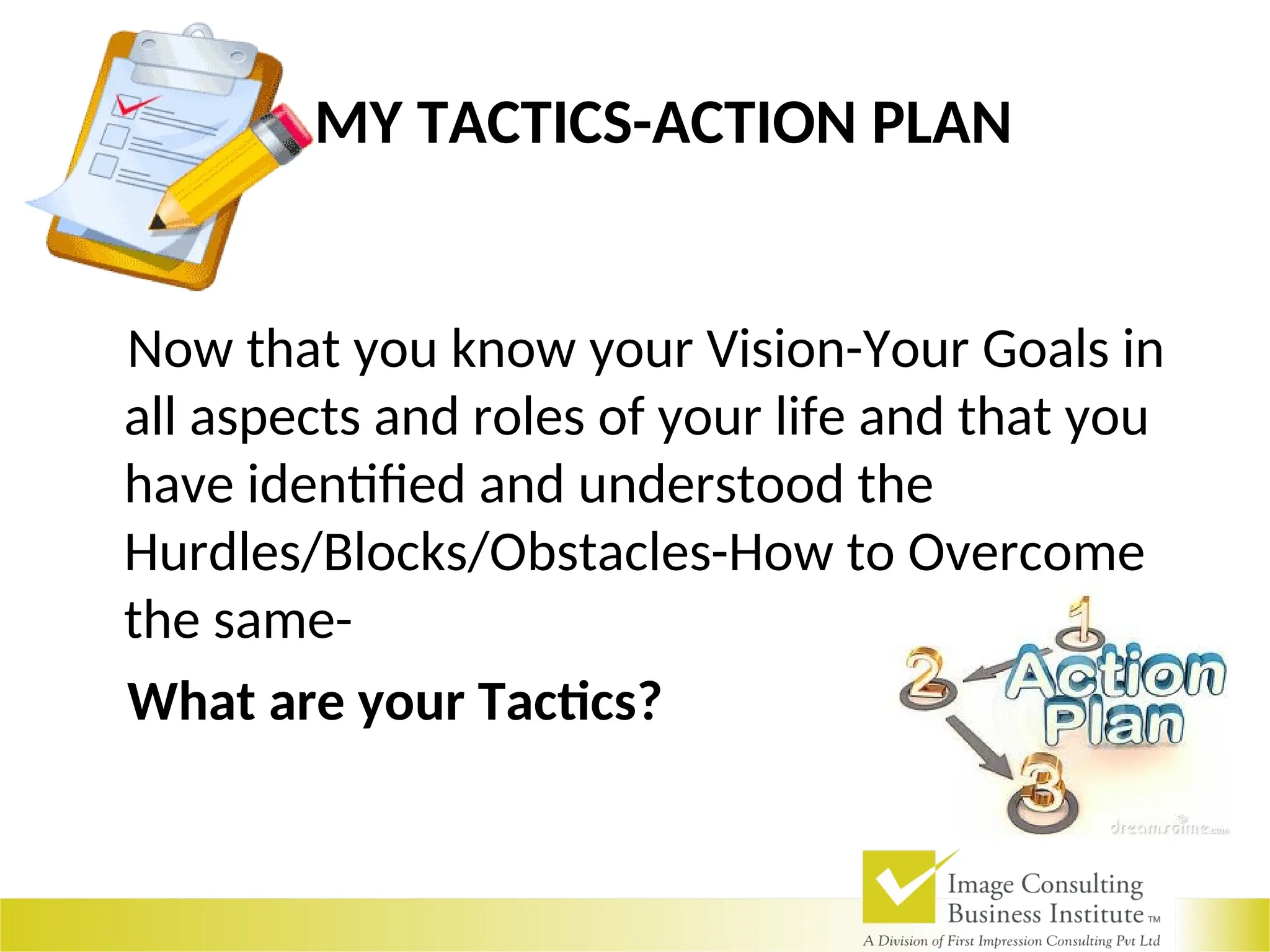 MY TACTICS-ACTION PLAN
Now that you know your Vision-Your Goals in
all aspects and roles of your life and that you
have identified and understood the
Hurdles/Blocks/Obstacles-How to Overcome
the same-
What are your Tactics?
 