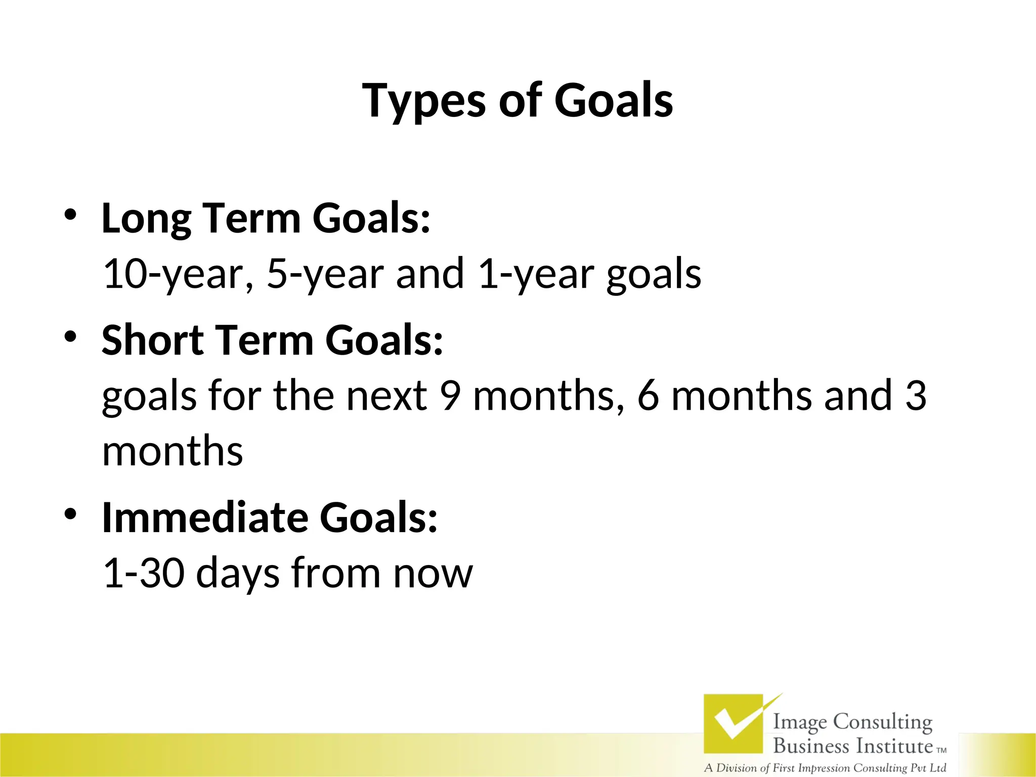 Types of Goals
• Long Term Goals:
10-year, 5-year and 1-year goals
• Short Term Goals:
goals for the next 9 months, 6 months and 3
months
• Immediate Goals:
1-30 days from now
 